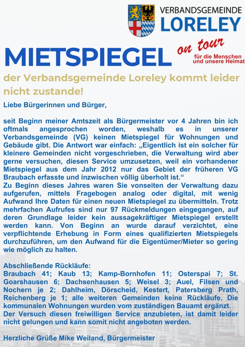 Ein Hinweis mit folgendem Text: Mietspiegel der Verbandsgemeinde Loreley kommt leider nicht zustande!  Liebe Bürgerinnen und Bürger, seit Beginn meiner Amtszeit als Bürgermeister vor 4 Jahren bin ich oftmals angesprochen worden, weshalb es in unserer Verbandsgemeinde (VG) keinen Mietspiegel für Wohnungen und Gebäude gibt. Die Antwort war einfach: „Eigentlich ist ein solcher für kleinere Gemeinden nicht vorgeschrieben, die Verwaltung wird aber gerne versuchen, diesen Service umzusetzen, weil ein vorhandener Mietspiegel aus dem Jahr 2012 nur das Gebiet der früheren VG Braubach erfasste und inzwischen völlig überholt ist.“ Zu Beginn dieses Jahres waren Sie vonseiten der Verwaltung dazu aufgerufen, mittels Fragebogen analog oder digital, mit wenig Aufwand Ihre Daten für einen neuen Mietspiegel zu übermitteln. Trotz mehrfachen Aufrufes sind nur 97 Rückmeldungen eingegangen, auf deren Grundlage leider kein aussagekräftiger Mietspiegel erstellt werden kann. Von Beginn an wurde darauf verzichtet, eine verpflichtende Erhebung in Form eines qualifizierten Mietspiegels durchzuführen, um den Aufwand für die Eigentümer/Mieter so gering wie möglich zu halten. Abschließende Rückläufe: Braubach 41; Kaub 13; Kamp-Bornhofen 11; Osterspai 7; St. Goarshausen 6; Dachsenhausen 5; Weisel 3; Auel, Filsen und Nochern je 2; Dahlheim, Dörscheid, Kestert, Patersberg Prath, Reichenberg je 1; alle weiteren Gemeinden keine Rückläufe. Die kommunalen Wohnungen wurden vom zuständigen Bauamt ergänzt. Der Versuch diesen freiwilligen Service anzubieten, ist damit leider nicht gelungen und kann somit nicht angeboten werden. Herzliche Grüße Mike Weiland, Bürgermeister