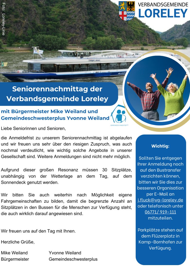 Ein Flyer mit folgendem Text: Liebe Seniorinnen und Senioren, die Anmeldefrist zu unserem Seniorennachmittag ist abgelaufen und wir freuen uns sehr über den riesigen Zuspruch, was auch nochmal verdeutlicht, wie wichtig solche Angebote in unserer Gesellschaft sind. Weitere Anmeldungen sind nicht mehr möglich. Aufgrund dieser großen Resonanz müssen 30 Sitzplätze, unabhängig von der Wetterlage an dem Tag, auf dem Sonnendeck genutzt werden. Wir bitten Sie auch weiterhin nach Möglichkeit eigene Fahrgemeinschaften zu bilden, damit die begrenzte Anzahl an Sitzplätzen in den Bussen für die Menschen zur Verfügung steht, die auch wirklich darauf angewiesen sind. Wir freuen uns auf den Tag mit Ihnen. Herzliche Grüße, Mike Weiland Yvonne Weiland Bürgermeister Gemeindeschwesterplus. Wichtig: Sollten Sie entgegen Ihrer Anmeldung noch auf den Bustransfer verzichten können, bitten wir Sie dies zur besseren Organisation per E-Mail an j.fluck@vg-loreley.de oder telefonisch unter 06771/ 919-111 mitzuteilen. Parkplätze stehen auf dem Flüzerplatz in Kamp-Bornhofen zur Verfügung.